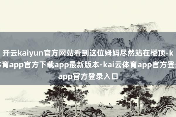 开云kaiyun官方网站看到这位姆妈尽然站在楼顶-kai云体育app官方下载app最新版本-kai云体育app官方登录入口