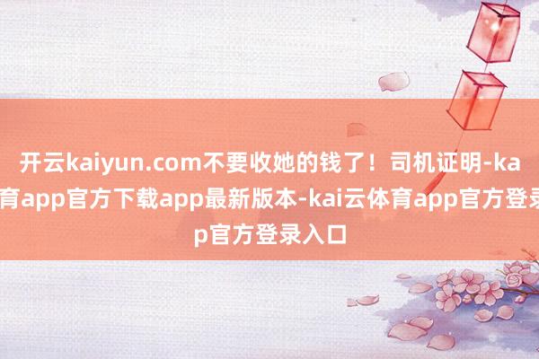 开云kaiyun.com不要收她的钱了！司机证明-kai云体育app官方下载app最新版本-kai云体育app官方登录入口