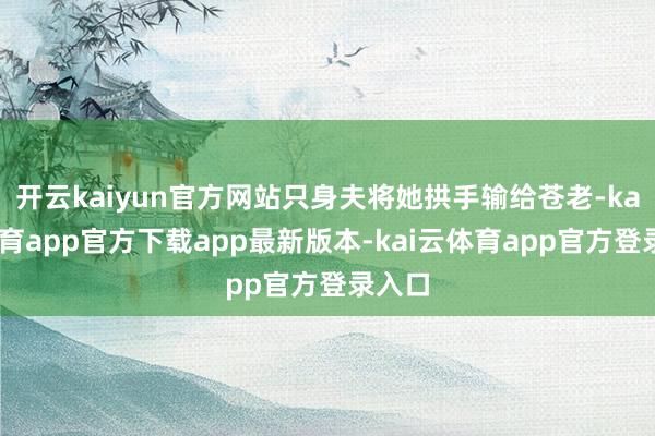 开云kaiyun官方网站只身夫将她拱手输给苍老-kai云体育app官方下载app最新版本-kai云体育app官方登录入口