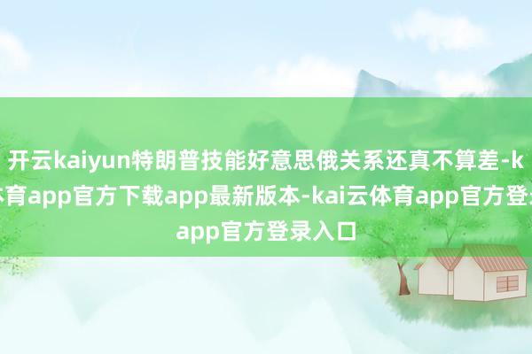 开云kaiyun特朗普技能好意思俄关系还真不算差-kai云体育app官方下载app最新版本-kai云体育app官方登录入口