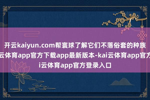 开云kaiyun.com帮寰球了解它们不落俗套的种族特征-kai云体育app官方下载app最新版本-kai云体育app官方登录入口