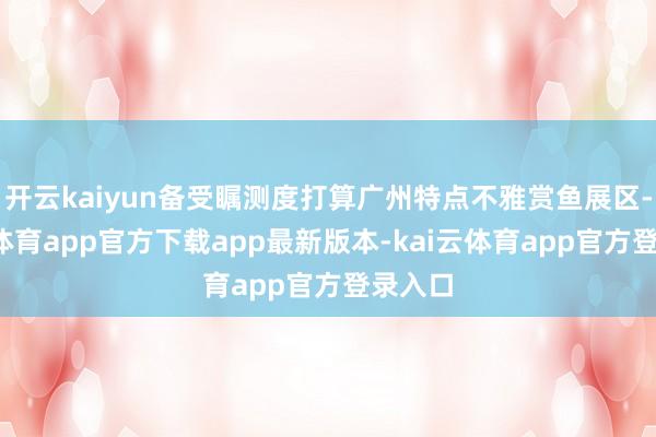 开云kaiyun备受瞩测度打算广州特点不雅赏鱼展区-kai云体育app官方下载app最新版本-kai云体育app官方登录入口