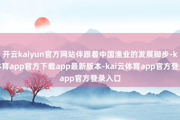 开云kaiyun官方网站伴跟着中国渔业的发展脚步-kai云体育app官方下载app最新版本-kai云体育app官方登录入口
