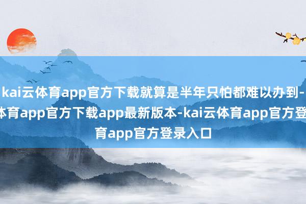 kai云体育app官方下载就算是半年只怕都难以办到-kai云体育app官方下载app最新版本-kai云体育app官方登录入口