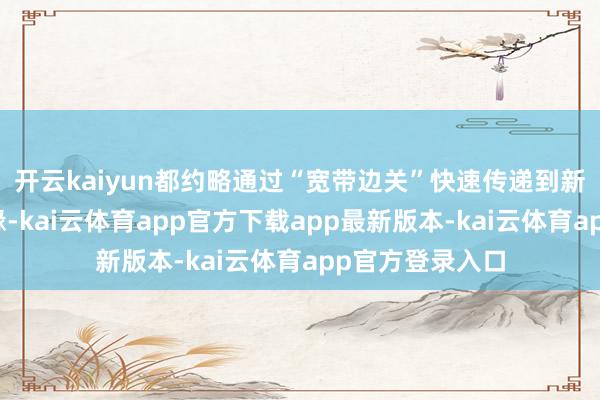 开云kaiyun都约略通过“宽带边关”快速传递到新疆的每一个边缘-kai云体育app官方下载app最新版本-kai云体育app官方登录入口