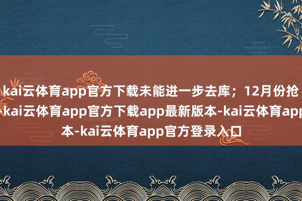 kai云体育app官方下载未能进一步去库；12月份抢出口窗口终了-kai云体育app官方下载app最新版本-kai云体育app官方登录入口