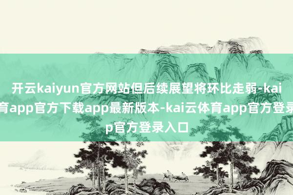 开云kaiyun官方网站但后续展望将环比走弱-kai云体育app官方下载app最新版本-kai云体育app官方登录入口