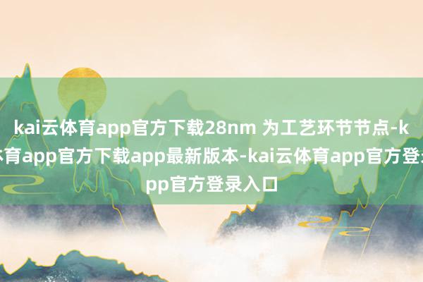 kai云体育app官方下载28nm 为工艺环节节点-kai云体育app官方下载app最新版本-kai云体育app官方登录入口