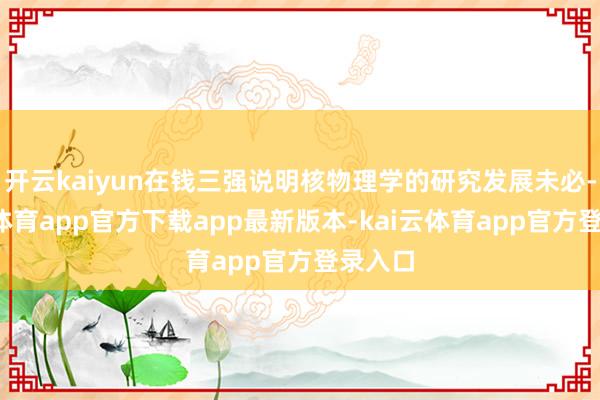 开云kaiyun在钱三强说明核物理学的研究发展未必-kai云体育app官方下载app最新版本-kai云体育app官方登录入口