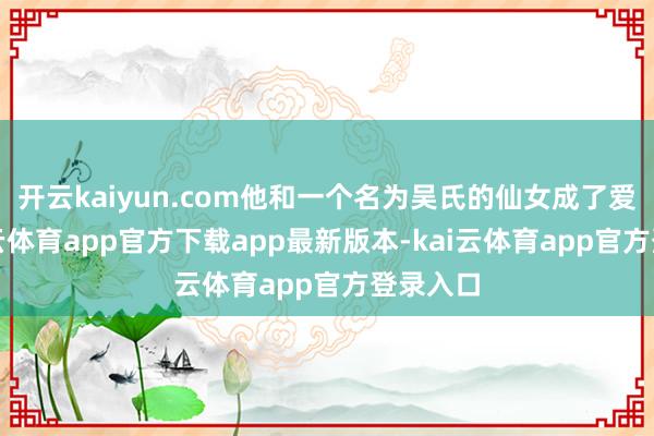 开云kaiyun.com他和一个名为吴氏的仙女成了爱妻-kai云体育app官方下载app最新版本-kai云体育app官方登录入口