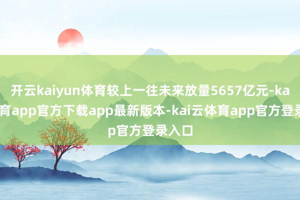 开云kaiyun体育较上一往未来放量5657亿元-kai云体育app官方下载app最新版本-kai云体育app官方登录入口