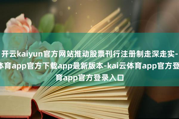 开云kaiyun官方网站推动股票刊行注册制走深走实-kai云体育app官方下载app最新版本-kai云体育app官方登录入口