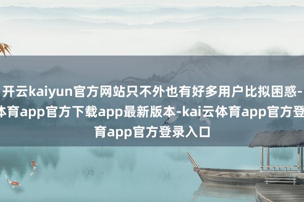 开云kaiyun官方网站只不外也有好多用户比拟困惑-kai云体育app官方下载app最新版本-kai云体育app官方登录入口