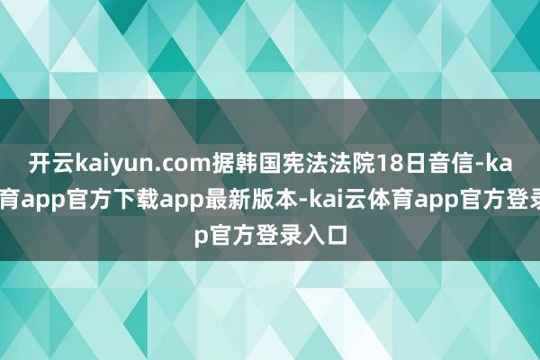 开云kaiyun.com据韩国宪法法院18日音信-kai云体育app官方下载app最新版本-kai云体育app官方登录入口