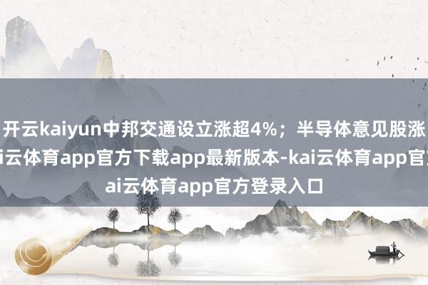 开云kaiyun中邦交通设立涨超4%；半导体意见股涨幅居前-kai云体育app官方下载app最新版本-kai云体育app官方登录入口