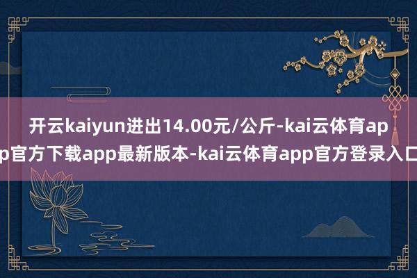 开云kaiyun进出14.00元/公斤-kai云体育app官方下载app最新版本-kai云体育app官方登录入口