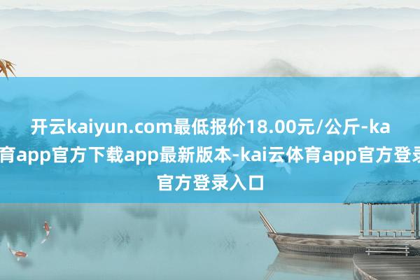 开云kaiyun.com最低报价18.00元/公斤-kai云体育app官方下载app最新版本-kai云体育app官方登录入口