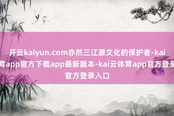 开云kaiyun.com亦然三江源文化的保护者-kai云体育app官方下载app最新版本-kai云体育app官方登录入口