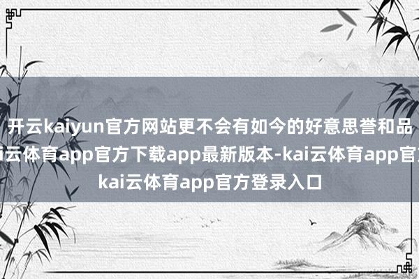 开云kaiyun官方网站更不会有如今的好意思誉和品牌效应-kai云体育app官方下载app最新版本-kai云体育app官方登录入口
