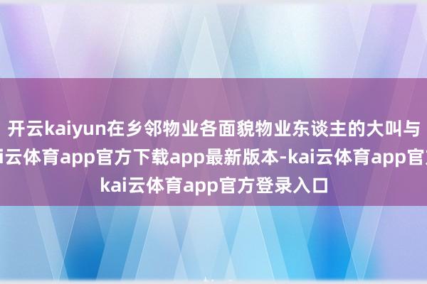 开云kaiyun在乡邻物业各面貌物业东谈主的大叫与组织下-kai云体育app官方下载app最新版本-kai云体育app官方登录入口