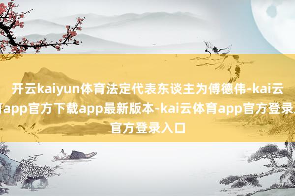 开云kaiyun体育法定代表东谈主为傅德伟-kai云体育app官方下载app最新版本-kai云体育app官方登录入口