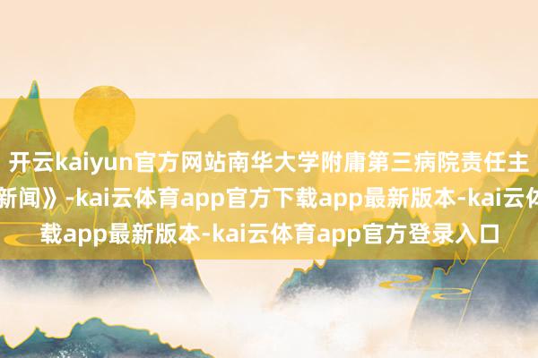 开云kaiyun官方网站南华大学附庸第三病院责任主说念主员告诉《正在新闻》-kai云体育app官方下载app最新版本-kai云体育app官方登录入口