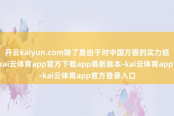 开云kaiyun.com除了是由于对中国方面的实力掂量欠缺除外-kai云体育app官方下载app最新版本-kai云体育app官方登录入口