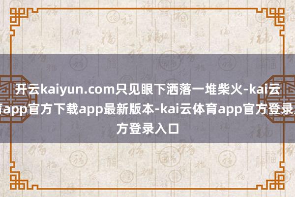 开云kaiyun.com只见眼下洒落一堆柴火-kai云体育app官方下载app最新版本-kai云体育app官方登录入口