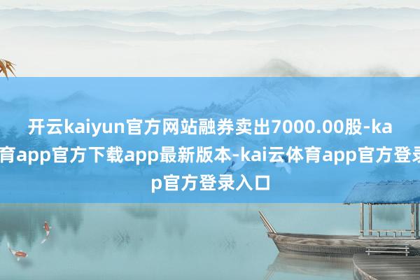 开云kaiyun官方网站融券卖出7000.00股-kai云体育app官方下载app最新版本-kai云体育app官方登录入口