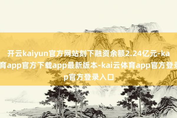 开云kaiyun官方网站刻下融资余额2.24亿元-kai云体育app官方下载app最新版本-kai云体育app官方登录入口