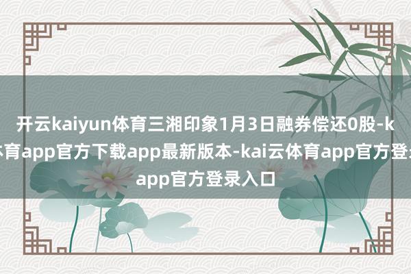 开云kaiyun体育三湘印象1月3日融券偿还0股-kai云体育app官方下载app最新版本-kai云体育app官方登录入口