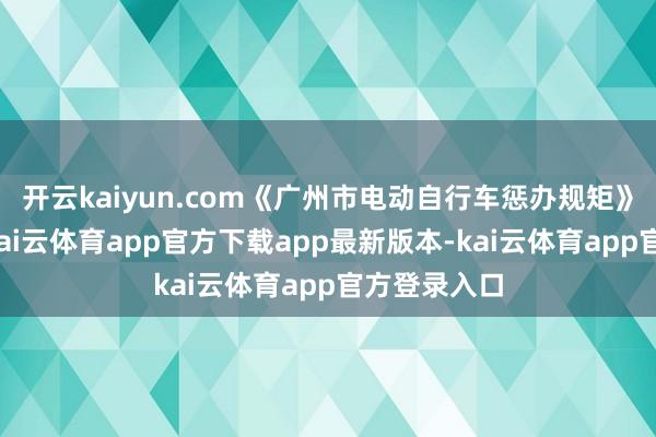 开云kaiyun.com《广州市电动自行车惩办规矩》认简直践-kai云体育app官方下载app最新版本-kai云体育app官方登录入口