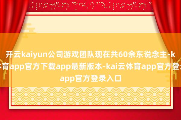 开云kaiyun公司游戏团队现在共60余东说念主-kai云体育app官方下载app最新版本-kai云体育app官方登录入口
