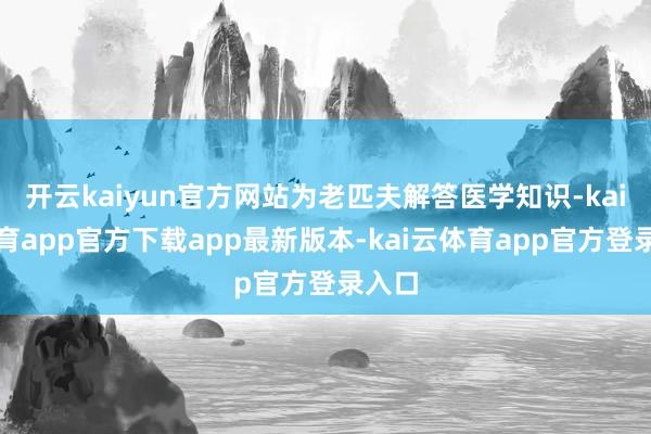 开云kaiyun官方网站为老匹夫解答医学知识-kai云体育app官方下载app最新版本-kai云体育app官方登录入口