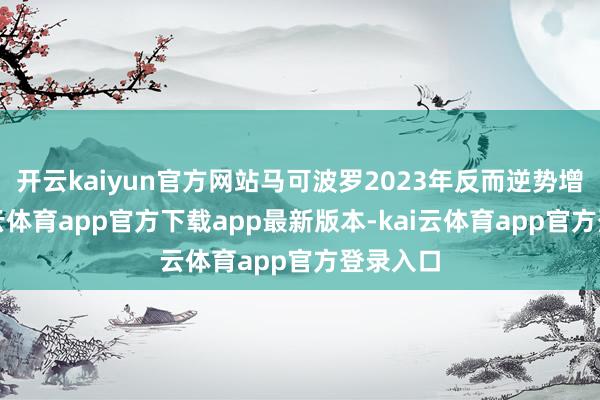 开云kaiyun官方网站马可波罗2023年反而逆势增长-kai云体育app官方下载app最新版本-kai云体育app官方登录入口