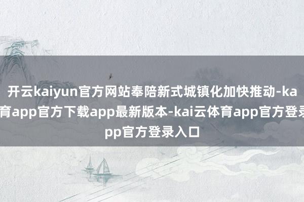 开云kaiyun官方网站奉陪新式城镇化加快推动-kai云体育app官方下载app最新版本-kai云体育app官方登录入口