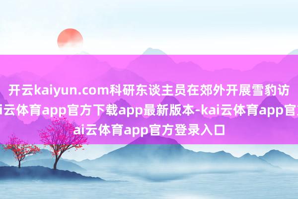 开云kaiyun.com科研东谈主员在郊外开展雪豹访问使命-kai云体育app官方下载app最新版本-kai云体育app官方登录入口