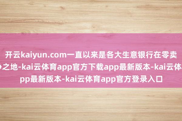 开云kaiyun.com一直以来是各大生意银行在零卖钞票惩办领域的必争之地-kai云体育app官方下载app最新版本-kai云体育app官方登录入口