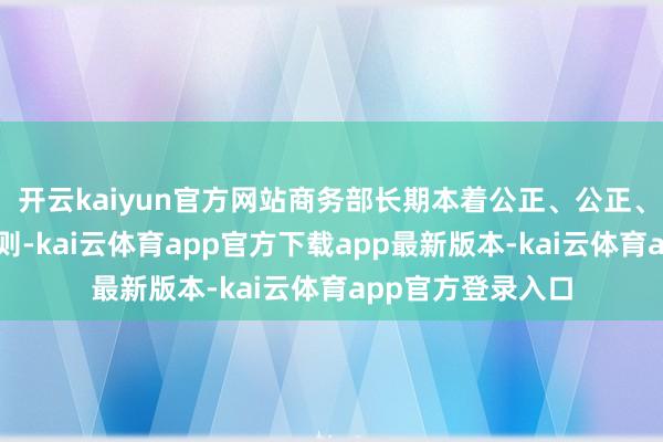 开云kaiyun官方网站商务部长期本着公正、公正、公开、透明的原则-kai云体育app官方下载app最新版本-kai云体育app官方登录入口
