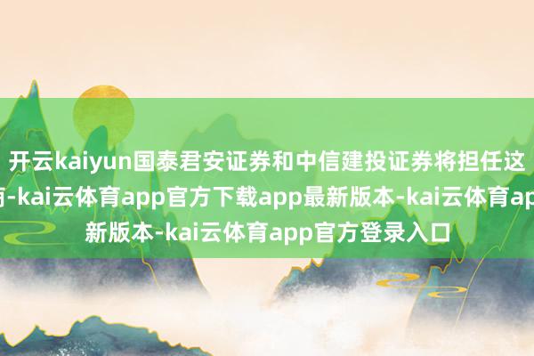 开云kaiyun国泰君安证券和中信建投证券将担任这次刊行的承销商-kai云体育app官方下载app最新版本-kai云体育app官方登录入口