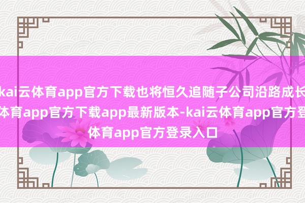 kai云体育app官方下载也将恒久追随子公司沿路成长-kai云体育app官方下载app最新版本-kai云体育app官方登录入口