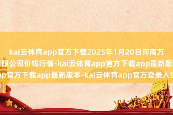 kai云体育app官方下载2025年1月20日河南万邦外洋农家具物流股份有限公司价钱行情-kai云体育app官方下载app最新版本-kai云体育app官方登录入口