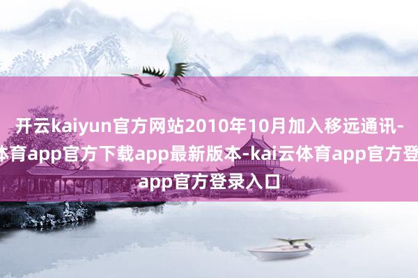 开云kaiyun官方网站2010年10月加入移远通讯-kai云体育app官方下载app最新版本-kai云体育app官方登录入口