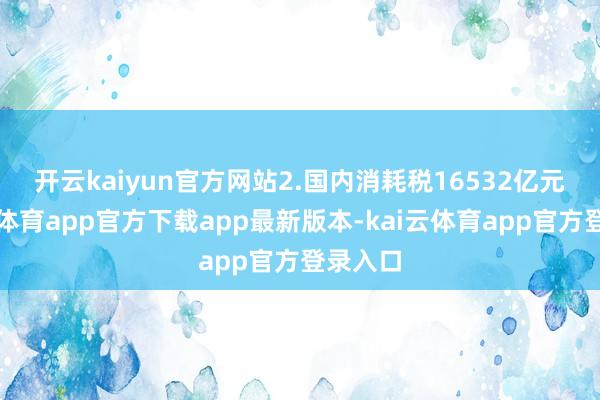 开云kaiyun官方网站 2.国内消耗税16532亿元-kai云体育app官方下载app最新版本-kai云体育app官方登录入口