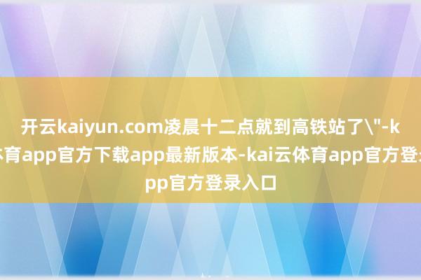 开云kaiyun.com凌晨十二点就到高铁站了
