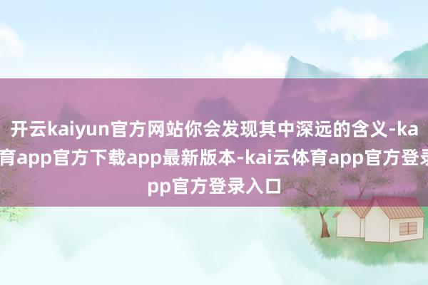 开云kaiyun官方网站你会发现其中深远的含义-kai云体育app官方下载app最新版本-kai云体育app官方登录入口