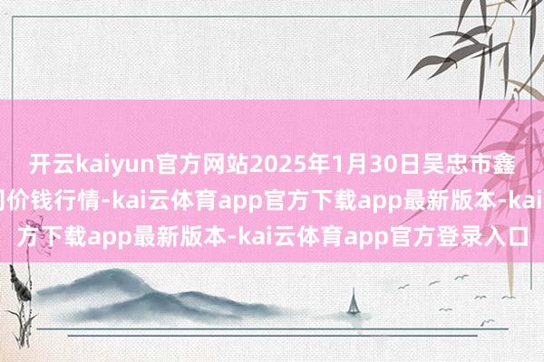 开云kaiyun官方网站2025年1月30日吴忠市鑫鲜农副居品商场有限公司价钱行情-kai云体育app官方下载app最新版本-kai云体育app官方登录入口