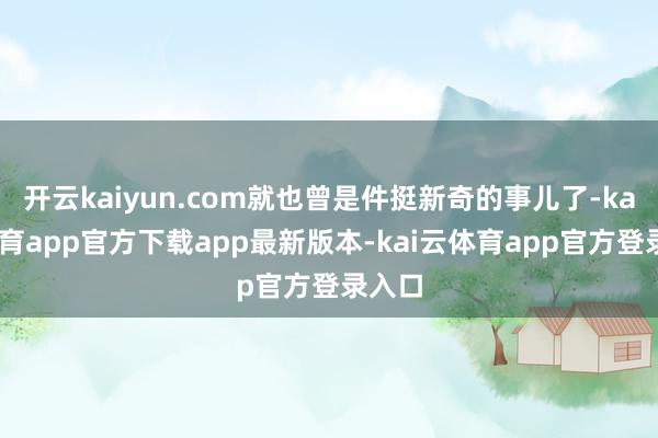 开云kaiyun.com就也曾是件挺新奇的事儿了-kai云体育app官方下载app最新版本-kai云体育app官方登录入口