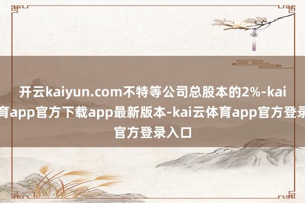 开云kaiyun.com不特等公司总股本的2%-kai云体育app官方下载app最新版本-kai云体育app官方登录入口