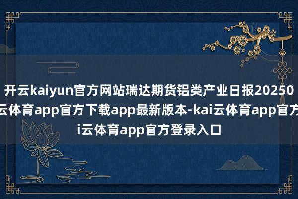 开云kaiyun官方网站瑞达期货铝类产业日报20250212-kai云体育app官方下载app最新版本-kai云体育app官方登录入口